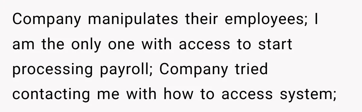 Company Fired the Only Employee Who Knew How to Run Their Payroll System Company manipulates their employees; I am the only one with access to start processing payroll; Company tried contacting me with how to access system;