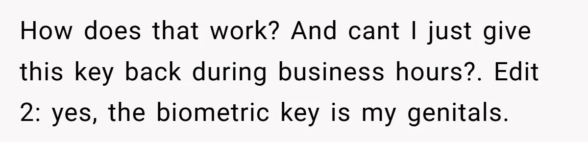 Company Fired the Only Employee Who Knew How to Run Their Payroll System How does that work? And cant I just give this key back during business hours?. Edit 2: yes, the biometric key is my genitals.