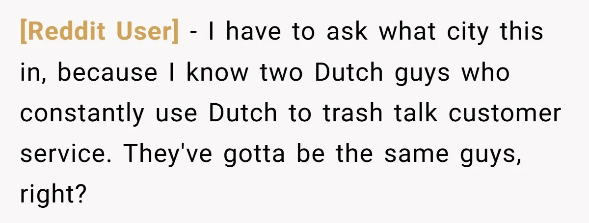 [Reddit User] − I have to ask what city this in, because I know two Dutch guys who constantly use Dutch to trash talk customer service. They've gotta be the...