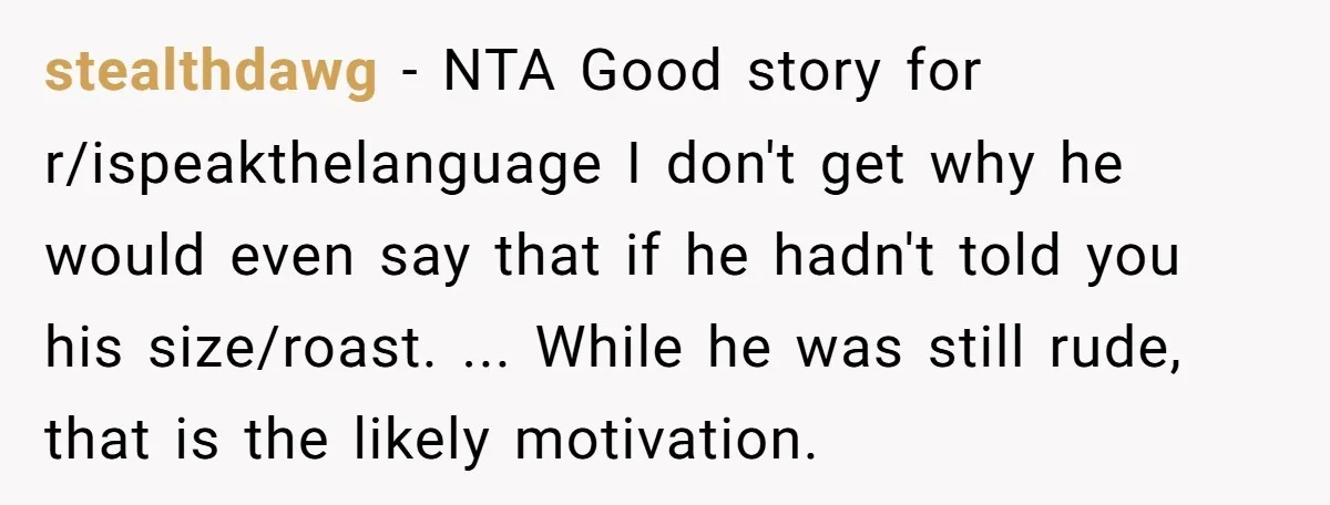 “Not the Smartest Gal”: A Rude Coffee Shop Customer Gets the Politest Reality Check stealthdawg − NTA Good story for r/ispeakthelanguage I don't get why he would even say that if he hadn't told you his size/roast. ... While he was still rude, that...