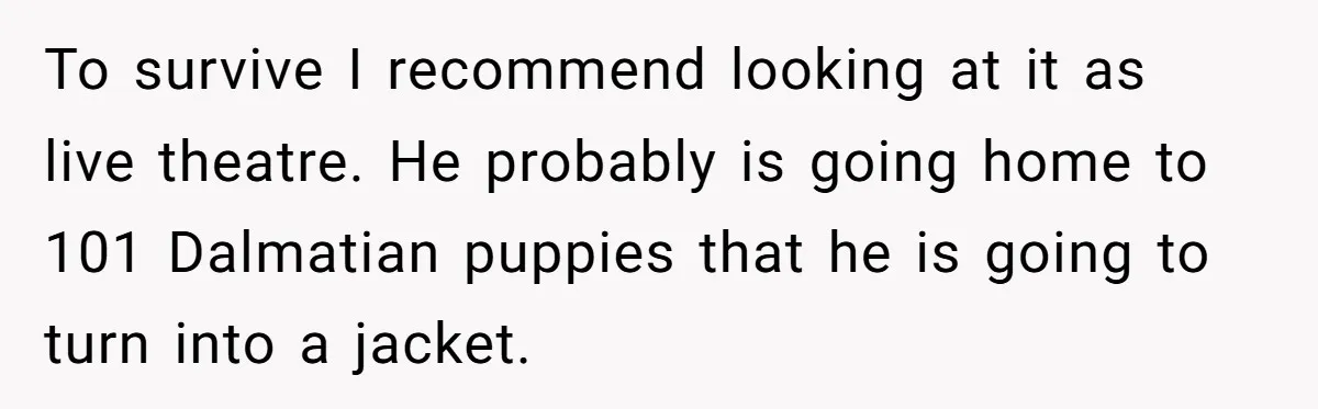 “Not the Smartest Gal”: A Rude Coffee Shop Customer Gets the Politest Reality Check To survive I recommend looking at it as live theatre. He probably is going home to 101 Dalmatian puppies that he is going to turn into a jacket.