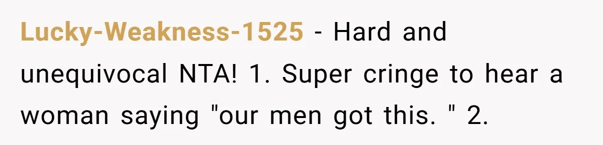 "Our Men Have Got This": The Five Words That Ended a Two-Month Relationship Lucky-Weakness-1525 − Hard and unequivocal NTA! 1. Super cringe to hear a woman saying "our men got this. " 2.