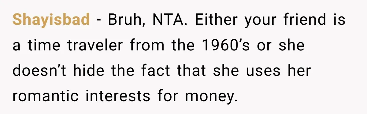 "Our Men Have Got This": The Five Words That Ended a Two-Month Relationship Shayisbad − Bruh, NTA. Either your friend is a time traveler from the 1960’s or she doesn’t hide the fact that she uses her romantic interests for money.