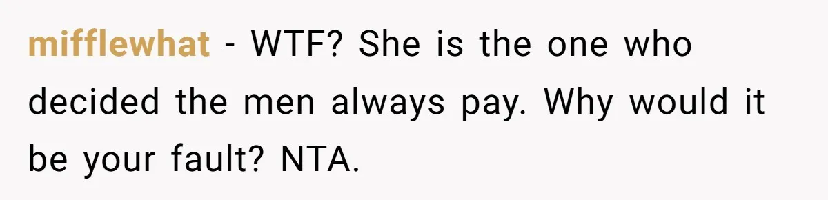 "Our Men Have Got This": The Five Words That Ended a Two-Month Relationship mifflewhat − WTF? She is the one who decided the men always pay. Why would it be your fault? NTA.