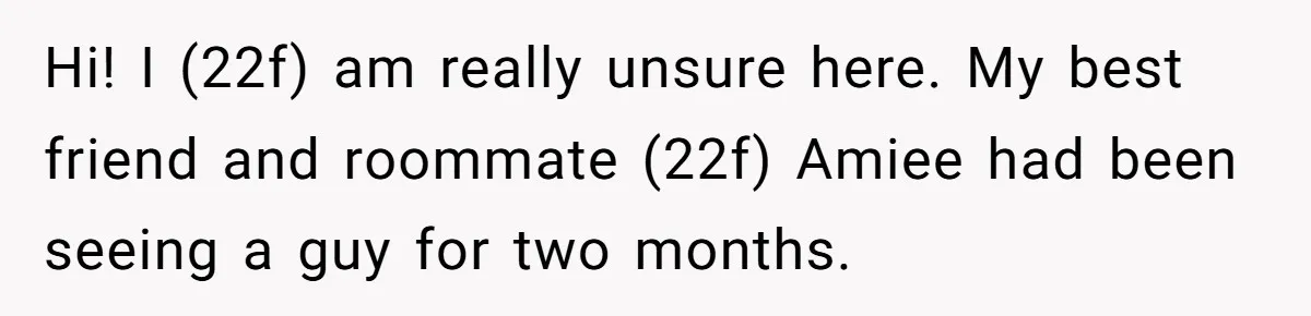 "Our Men Have Got This": The Five Words That Ended a Two-Month Relationship Hi! I (22f) am really unsure here. My best friend and roommate (22f) Amiee had been seeing a guy for two months.