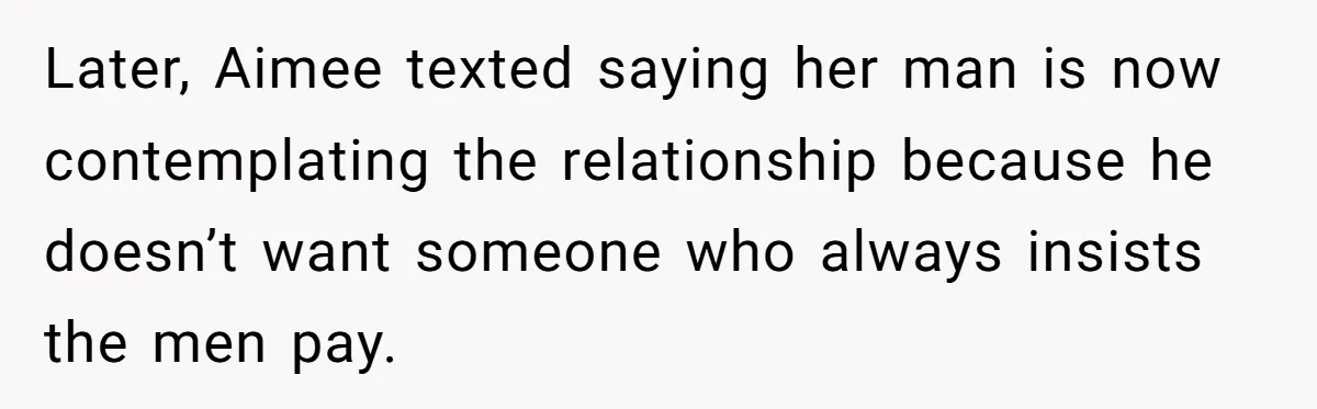 "Our Men Have Got This": The Five Words That Ended a Two-Month Relationship Later, Aimee texted saying her man is now contemplating the relationship because he doesn’t want someone who always insists the men pay.