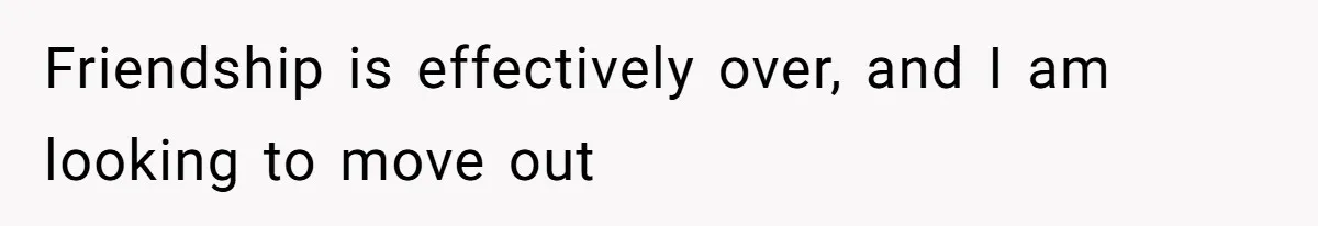 "Our Men Have Got This": The Five Words That Ended a Two-Month Relationship Friendship is effectively over, and I am looking to move out