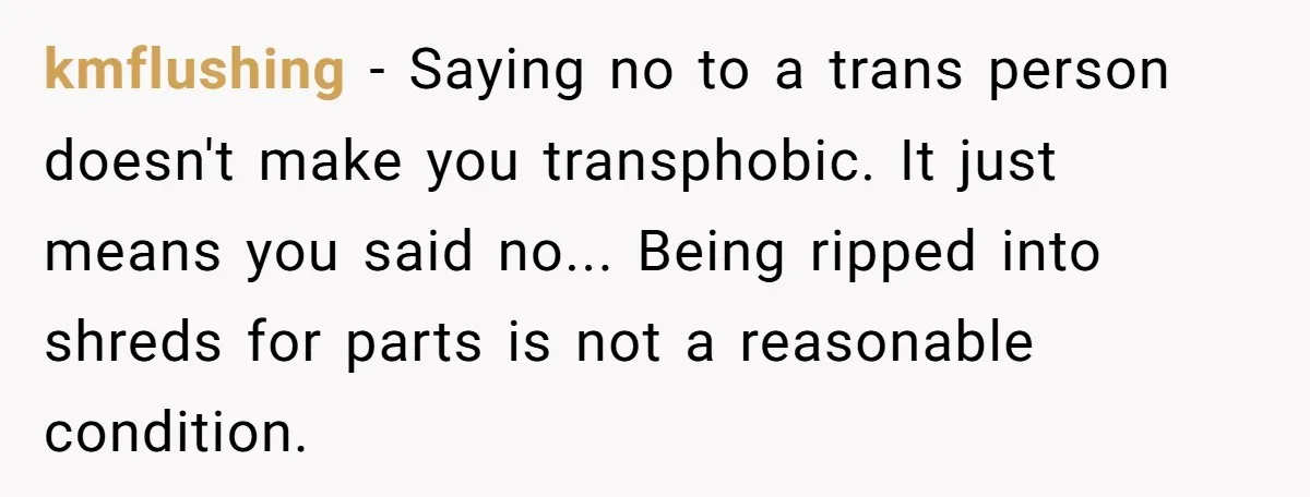 kmflushing − Saying no to a trans person doesn't make you transphobic. It just means you said no... Being ripped into shreds for parts is not a reasonable condition.