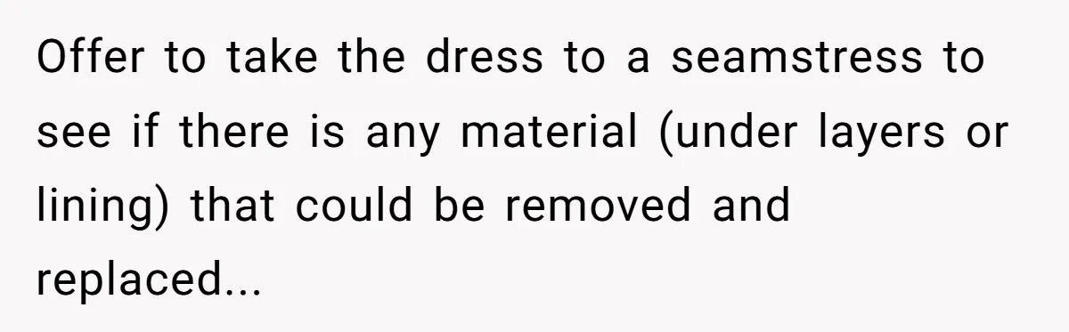 Offer to take the dress to a seamstress to see if there is any material (under layers or lining) that could be removed and replaced...