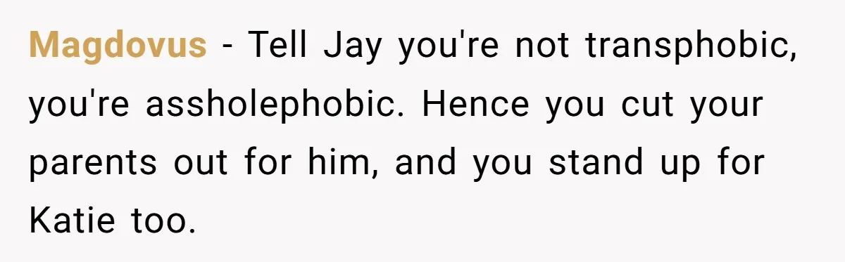 Magdovus − Tell Jay you're not transphobic, you're assholephobic. Hence you cut your parents out for him, and you stand up for Katie too.