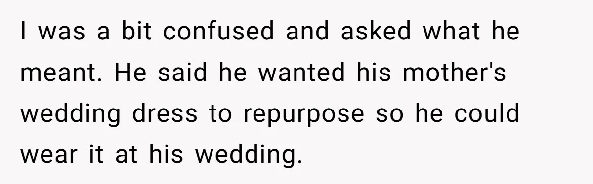 I was a bit confused and asked what he meant. He said he wanted his mother's wedding dress to repurpose so he could wear it at his wedding.