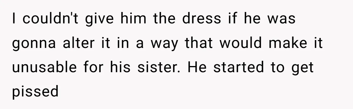 I couldn't give him the dress if he was gonna alter it in a way that would make it unusable for his sister. He started to get pissed