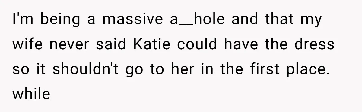 I'm being a massive a__hole and that my wife never said Katie could have the dress so it shouldn't go to her in the first place. while