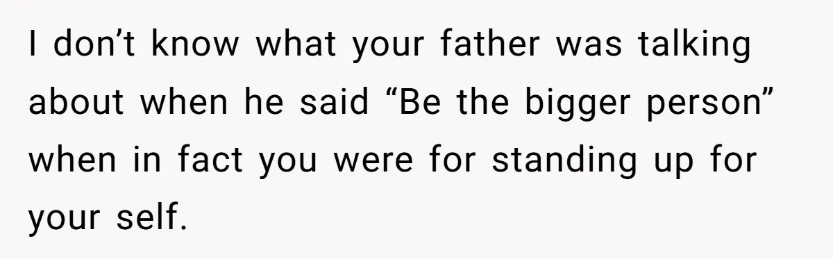 I don’t know what your father was talking about when he said “Be the bigger person” when in fact you were for standing up for your self.