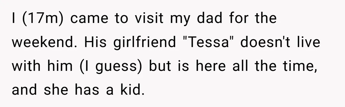 I (17m) came to visit my dad for the weekend. His girlfriend "Tessa" doesn't live with him (I guess) but is here all the time, and she has a kid.