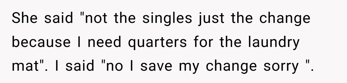 She said "not the singles just the change because I need quarters for the laundry mat". I said "no I save my change sorry ".