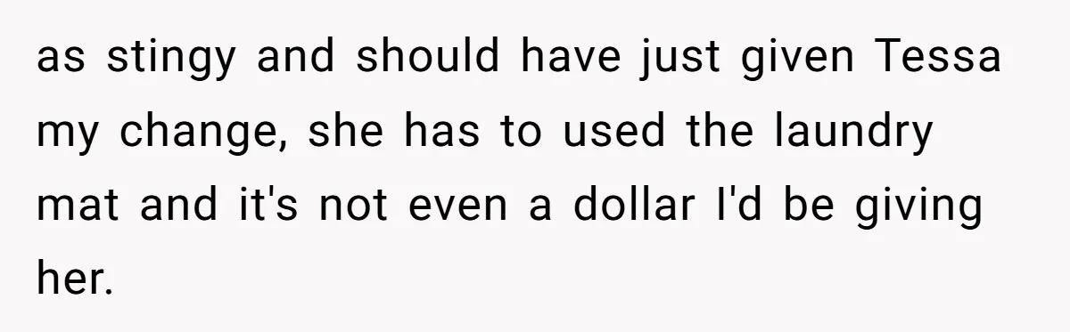 as stingy and should have just given Tessa my change, she has to used the laundry mat and it's not even a dollar I'd be giving her.