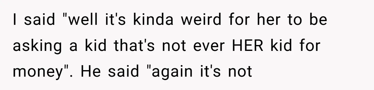 I said "well it's kinda weird for her to be asking a kid that's not ever HER kid for money". He said "again it's not