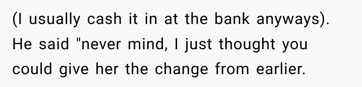 (I usually cash it in at the bank anyways). He said "never mind, I just thought you could give her the change from earlier.