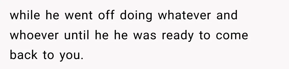 while he went off doing whatever and whoever until he he was ready to come back to you.
