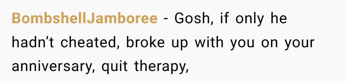 BombshellJamboree − Gosh, if only he hadn’t cheated, broke up with you on your anniversary, quit therapy,