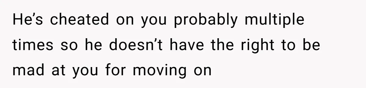 He’s cheated on you probably multiple times so he doesn’t have the right to be mad at you for moving on