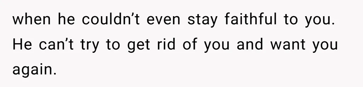 when he couldn’t even stay faithful to you. He can’t try to get rid of you and want you again.