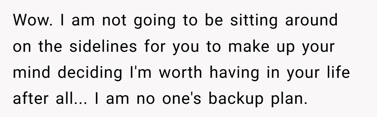Wow. I am not going to be sitting around on the sidelines for you to make up your mind deciding I'm worth having in your life after all... I am...