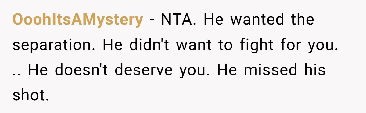 OoohItsAMystery − NTA. He wanted the separation. He didn't want to fight for you. .. He doesn't deserve you. He missed his shot.