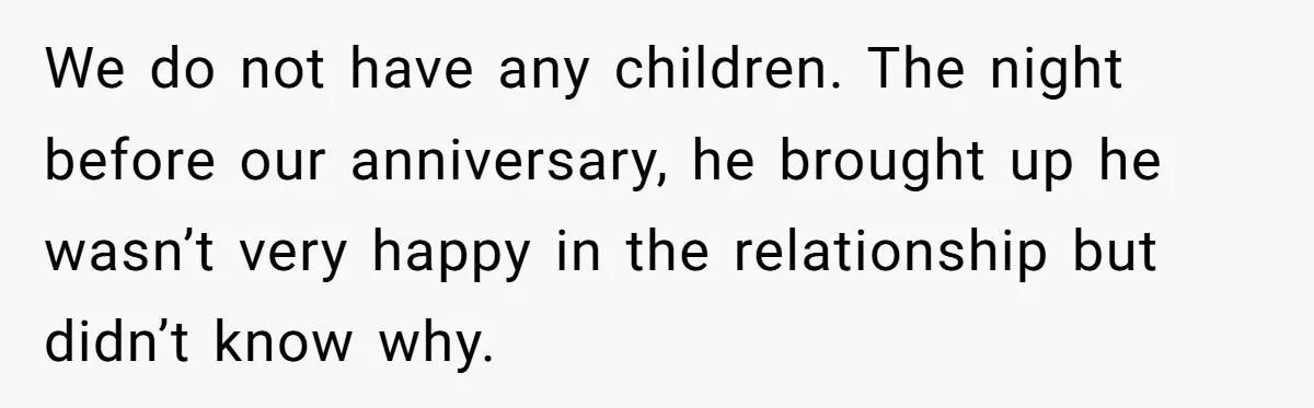 We do not have any children. The night before our anniversary, he brought up he wasn’t very happy in the relationship but didn’t know why.