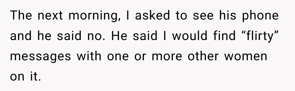 The next morning, I asked to see his phone and he said no. He said I would find “flirty” messages with one or more other women on it.