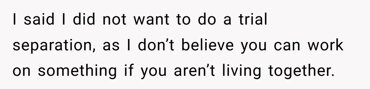 I said I did not want to do a trial separation, as I don’t believe you can work on something if you aren’t living together.