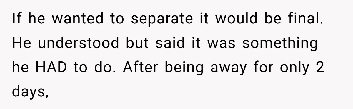 If he wanted to separate it would be final. He understood but said it was something he HAD to do. After being away for only 2 days,