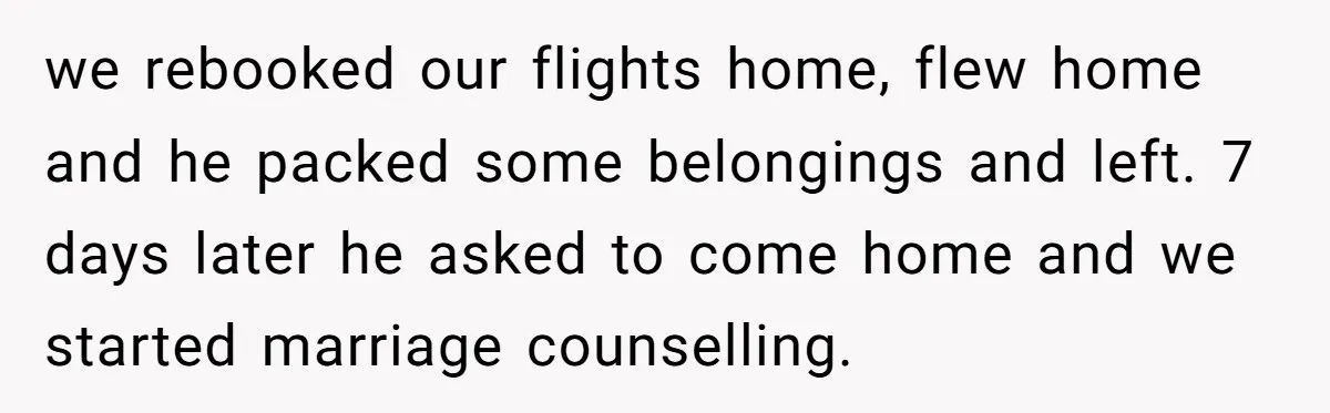 we rebooked our flights home, flew home and he packed some belongings and left. 7 days later he asked to come home and we started marriage counselling.