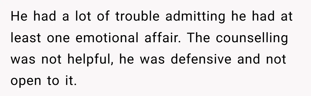 He had a lot of trouble admitting he had at least one emotional affair. The counselling was not helpful, he was defensive and not open to it.