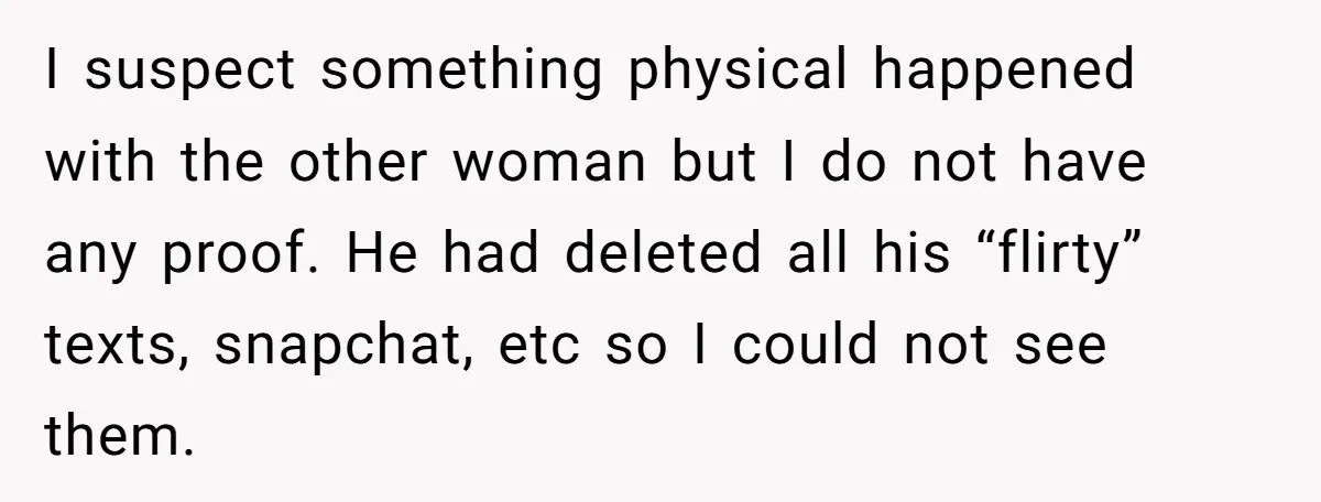 I suspect something physical happened with the other woman but I do not have any proof. He had deleted all his “flirty” texts, snapchat, etc so I could not see...