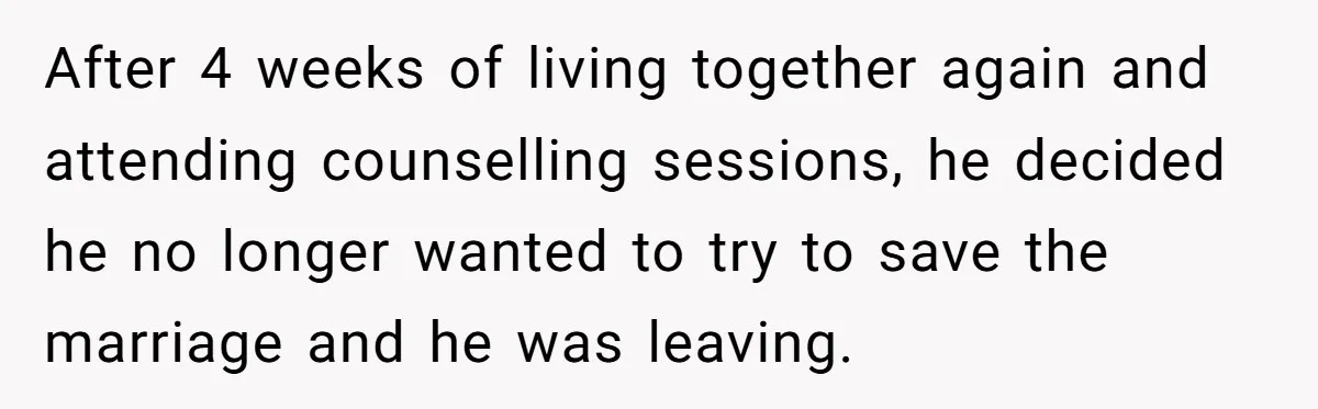 After 4 weeks of living together again and attending counselling sessions, he decided he no longer wanted to try to save the marriage and he was leaving.