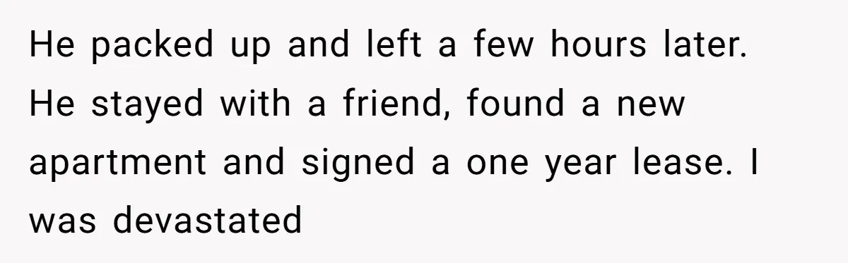 He packed up and left a few hours later. He stayed with a friend, found a new apartment and signed a one year lease. I was devastated