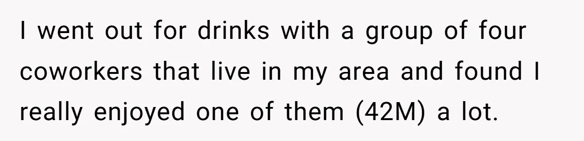 I went out for drinks with a group of four coworkers that live in my area and found I really enjoyed one of them (42M) a lot.