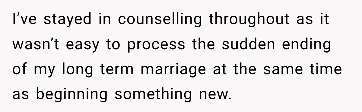 I’ve stayed in counselling throughout as it wasn’t easy to process the sudden ending of my long term marriage at the same time as beginning something new.