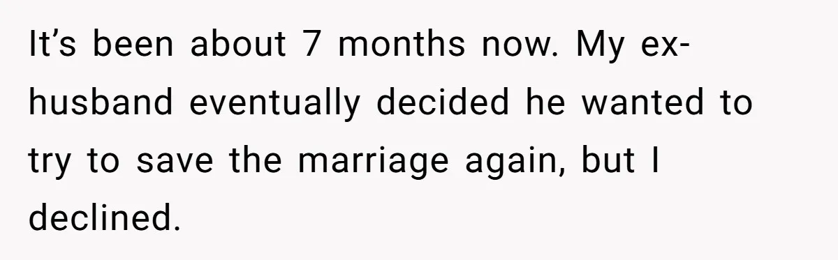 It’s been about 7 months now. My ex-husband eventually decided he wanted to try to save the marriage again, but I declined.