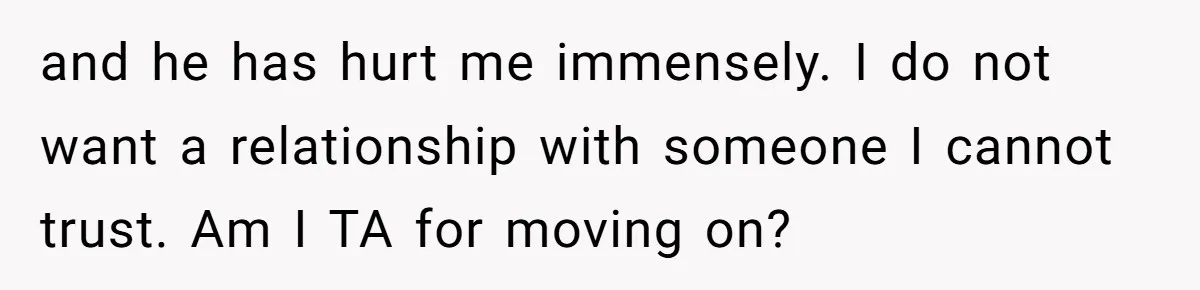 and he has hurt me immensely. I do not want a relationship with someone I cannot trust. Am I TA for moving on?