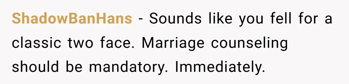 ShadowBanHans − Sounds like you fell for a classic two face. Marriage counseling should be mandatory. Immediately.