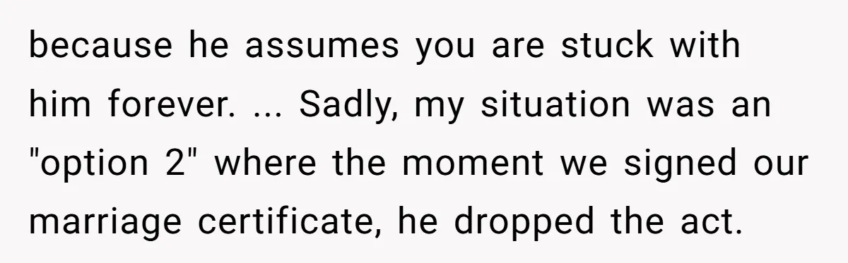 because he assumes you are stuck with him forever. ... Sadly, my situation was an "option 2" where the moment we signed our marriage certificate, he dropped the act.