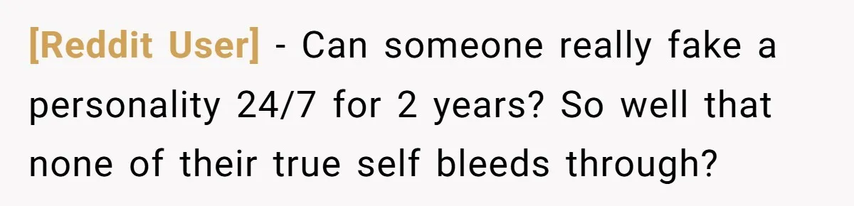 [Reddit User] − Can someone really fake a personality 24/7 for 2 years? So well that none of their true self bleeds through?