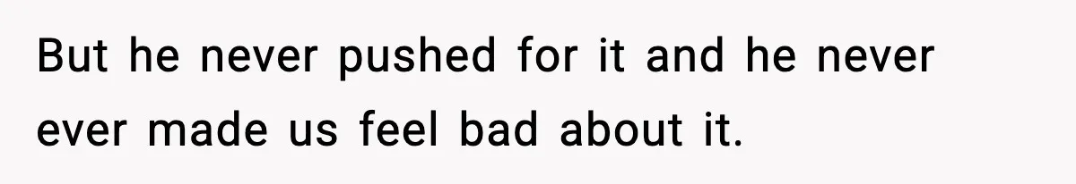 But he never pushed for it and he never ever made us feel bad about it.