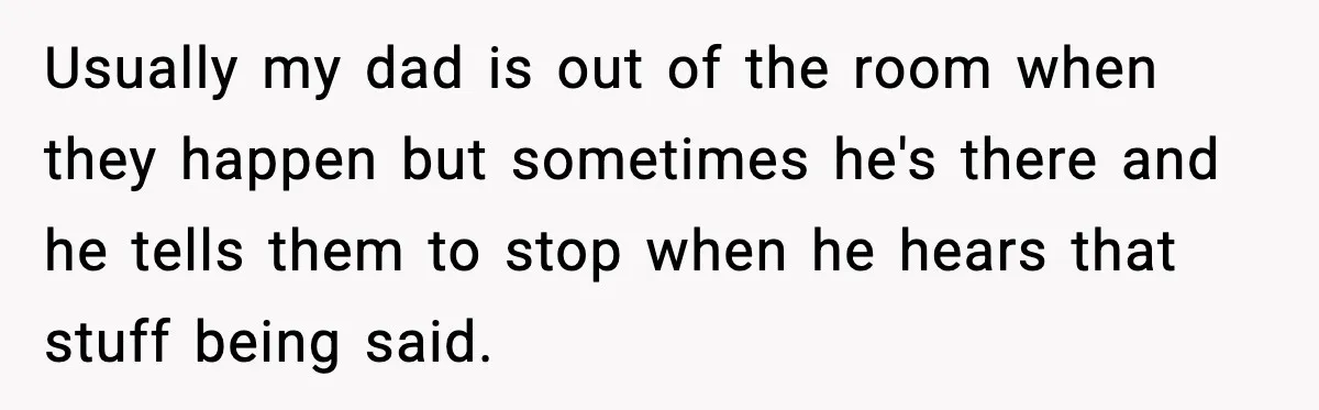 Usually my dad is out of the room when they happen but sometimes he's there and he tells them to stop when he hears that stuff being said.