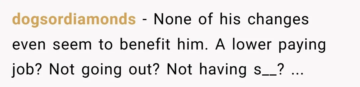 dogsordiamonds − None of his changes even seem to benefit him. A lower paying job? Not going out? Not having s__? ...