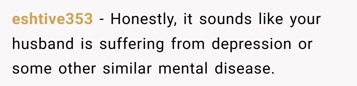 eshtive353 − Honestly, it sounds like your husband is suffering from depression or some other similar mental disease.