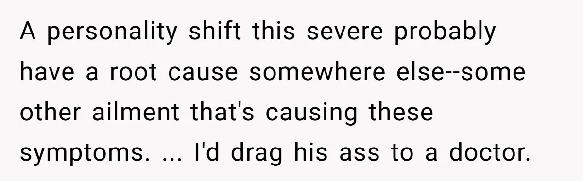 A personality shift this severe probably have a root cause somewhere else--some other ailment that's causing these symptoms. ... I'd drag his ass to a doctor.